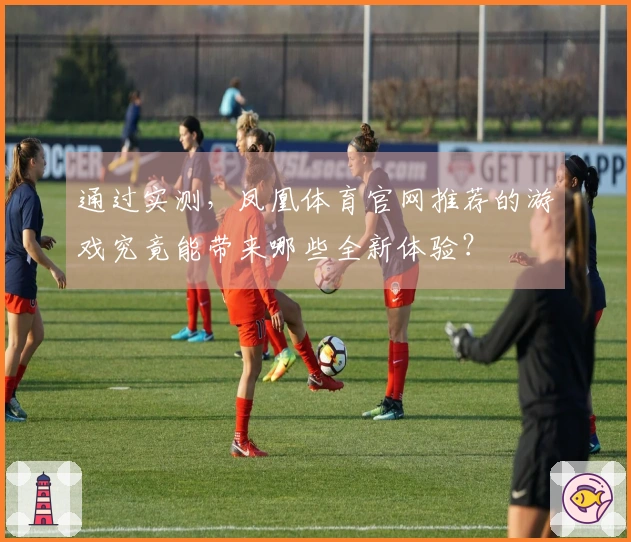 通过实测，凤凰体育官网推荐的游戏究竟能带来哪些全新体验？