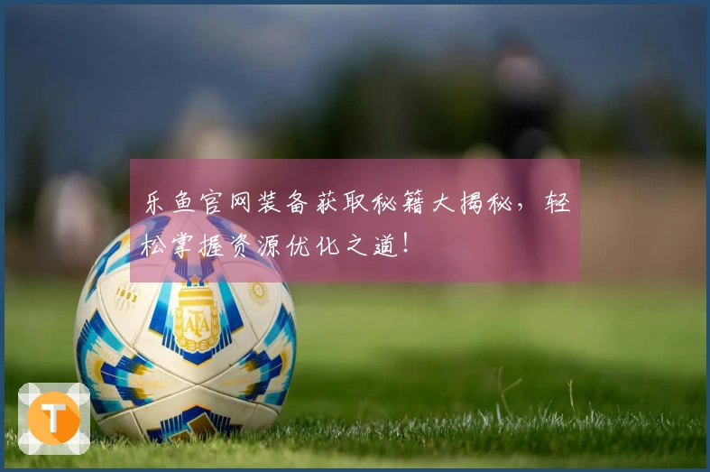 乐鱼官网装备获取秘籍大揭秘，轻松掌握资源优化之道！