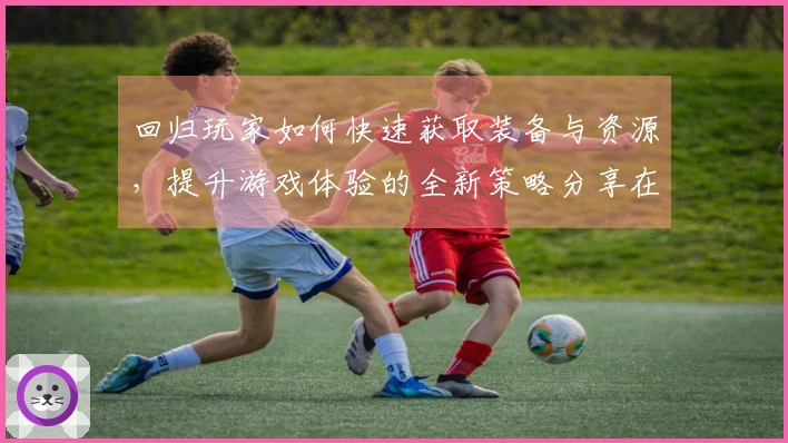 回归玩家如何快速获取装备与资源，提升游戏体验的全新策略分享在ng体育