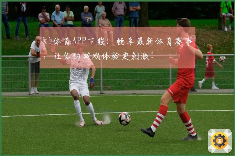 k1体育APP下载：畅享最新体育赛事，让你的游戏体验更刺激！