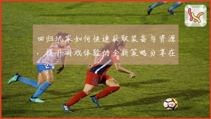 回归玩家如何快速获取装备与资源，提升游戏体验的全新策略分享在ng体育